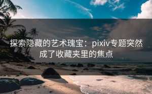 探索隐藏的艺术瑰宝：pixiv专题突然成了收藏夹里的焦点