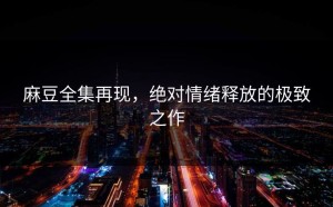 麻豆全集再现，绝对情绪释放的极致之作