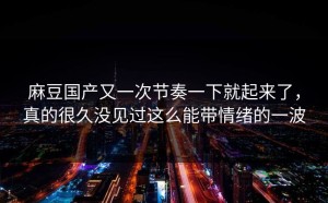 麻豆国产又一次节奏一下就起来了，真的很久没见过这么能带情绪的一波
