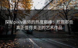 探秘pixiv画师的热度巅峰：挖掘那些真正值得关注的艺术作品