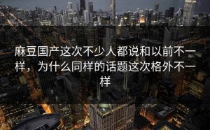 麻豆国产这次不少人都说和以前不一样，为什么同样的话题这次格外不一样