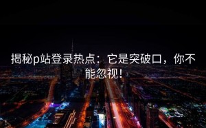 揭秘p站登录热点：它是突破口，你不能忽视！