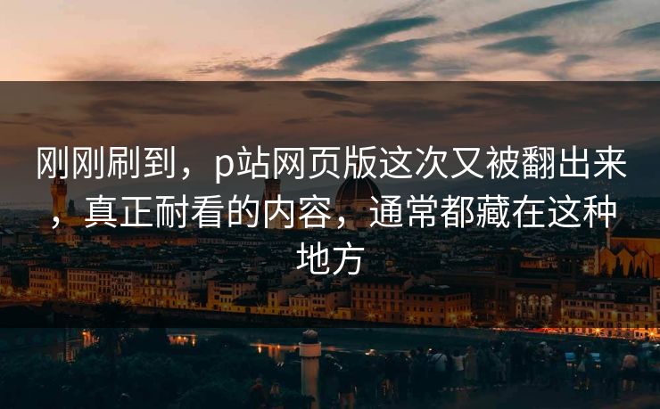 刚刚刷到,p站网页版这次又被翻出来,真正耐看的内容,通常都藏在这种地方 刚刚刷到,p站网页版这次又被翻出来,真正耐看的内容,通常都藏在这种地方