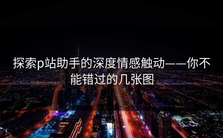 探索p站助手的深度情感触动——你不能错过的几张图 探索p站助手的深度情感触动——你不能错过的几张图