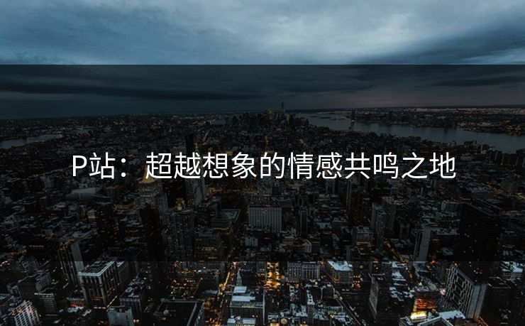 P站:超越想象的情感共鸣之地 P站:超越想象的情感共鸣之地
