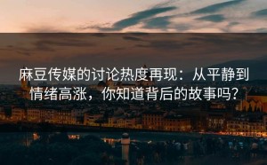 麻豆传媒的讨论热度再现：从平静到情绪高涨，你知道背后的故事吗？