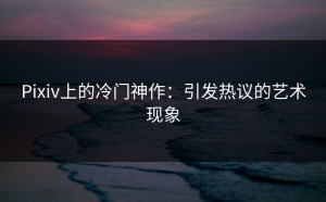 Pixiv上的冷门神作：引发热议的艺术现象