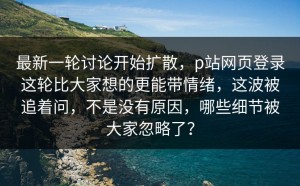 最新一轮讨论开始扩散，p站网页登录这轮比大家想的更能带情绪，这波被追着问，不是没有原因，哪些细节被大家忽略了？