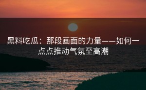 黑料吃瓜：那段画面的力量——如何一点点推动气氛至高潮