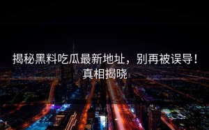 揭秘黑料吃瓜最新地址，别再被误导！真相揭晓