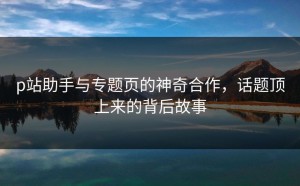 p站助手与专题页的神奇合作，话题顶上来的背后故事