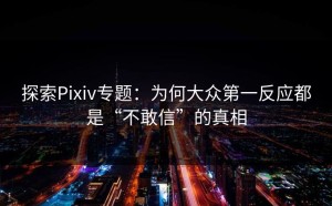 探索Pixiv专题：为何大众第一反应都是“不敢信”的真相