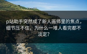 p站助手突然成了新人画师里的焦点，细节压不住，为什么一堆人看完都不淡定？
