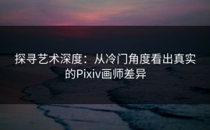 探寻艺术深度：从冷门角度看出真实的Pixiv画师差异