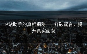 P站助手的真相揭秘——打破谣言，揭开真实面貌