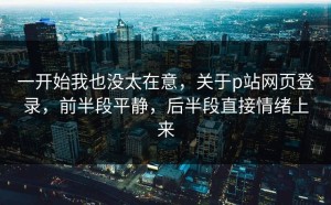 一开始我也没太在意，关于p站网页登录，前半段平静，后半段直接情绪上来