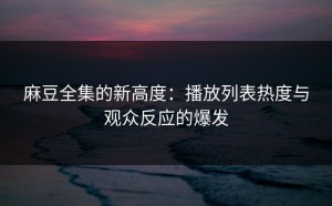 麻豆全集的新高度：播放列表热度与观众反应的爆发