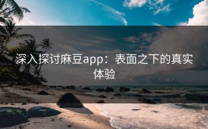 深入探讨麻豆app：表面之下的真实体验