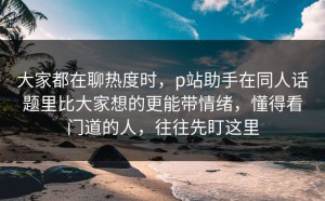 大家都在聊热度时，p站助手在同人话题里比大家想的更能带情绪，懂得看门道的人，往往先盯这里