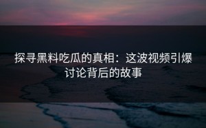 探寻黑料吃瓜的真相：这波视频引爆讨论背后的故事