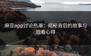 麻豆app讨论热潮：揭秘背后的故事与观看心得