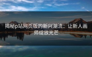 揭秘p站网页版的新兴潮流：让新人画师绽放光芒