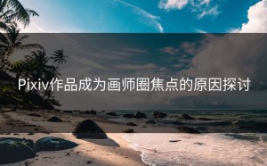 Pixiv作品成为画师圈焦点的原因探讨