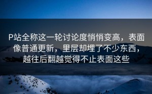 P站全称这一轮讨论度悄悄变高，表面像普通更新，里层却埋了不少东西，越往后翻越觉得不止表面这些