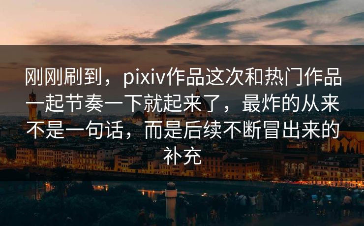 刚刚刷到，pixiv作品这次和热门作品一起节奏一下就起来了，最炸的从来不是一句话，而是后续不断冒出来的补充
