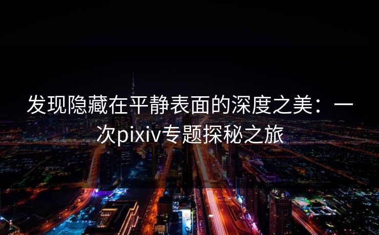 发现隐藏在平静表面的深度之美：一次pixiv专题探秘之旅