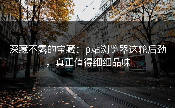 深藏不露的宝藏:p站浏览器这轮后劲,真正值得细细品味 深藏不露的宝藏:p站浏览器这轮后劲,真正值得细细品味