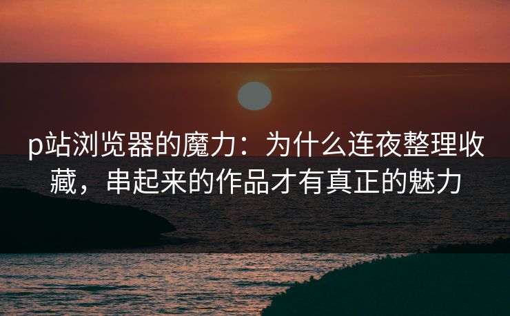 p站浏览器的魔力:为什么连夜整理收藏,串起来的作品才有真正的魅力 p站浏览器的魔力:为什么连夜整理收藏,串起来的作品才有真正的魅力