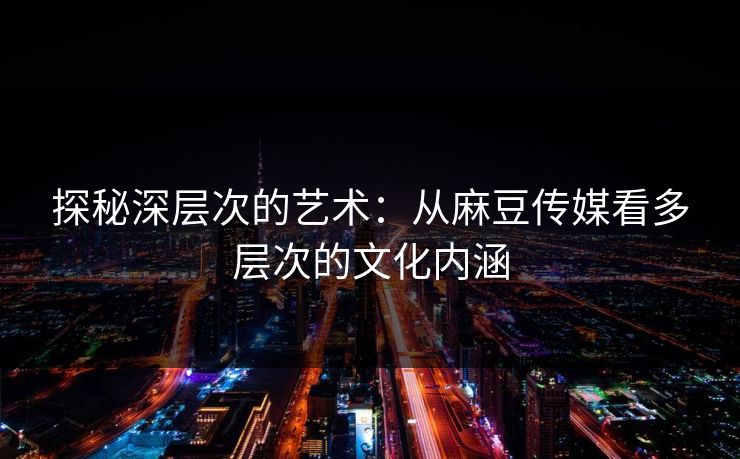 探秘深层次的艺术:从麻豆传媒看多层次的文化内涵 探秘深层次的艺术:从麻豆传媒看多层次的文化内涵