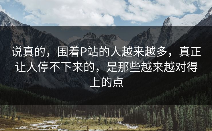 说真的,围着P站的人越来越多,真正让人停不下来的,是那些越来越对得上的点 说真的,围着P站的人越来越多,真正让人停不下来的,是那些越来越对得上的点