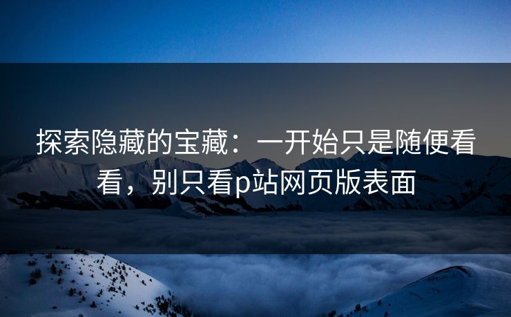 探索隐藏的宝藏:一开始只是随便看看,别只看p站网页版表面 探索隐藏的宝藏:一开始只是随便看看,别只看p站网页版表面