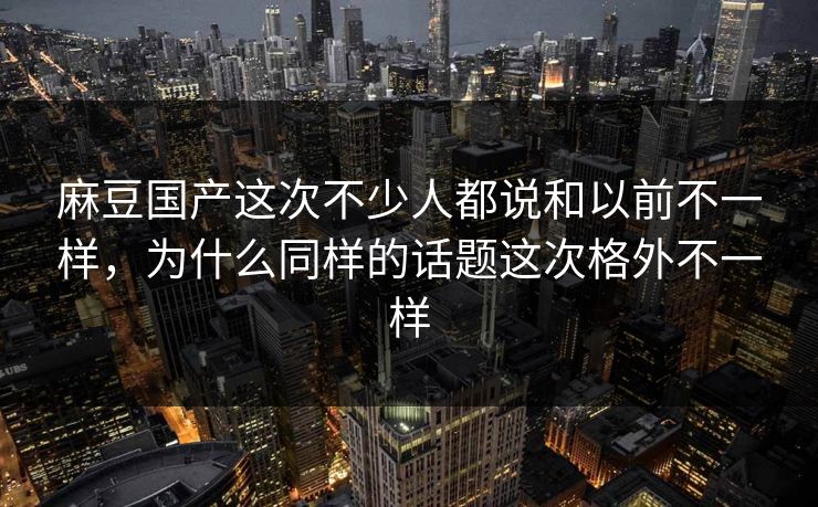 麻豆国产这次不少人都说和以前不一样,为什么同样的话题这次格外不一样 麻豆国产这次不少人都说和以前不一样,为什么同样的话题这次格外不一样