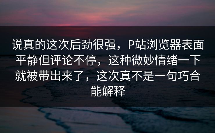 说真的这次后劲很强,P站浏览器表面平静但评论不停,这种微妙情绪一下就被带出来了,这次真不是一句巧合能解释 说真的这次后劲很强,P站浏览器表面平静但评论不停,这种微妙情绪一下就被带出来了,这次真不是一句巧合能解释
