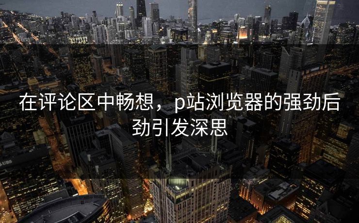 在评论区中畅想,p站浏览器的强劲后劲引发深思 在评论区中畅想,p站浏览器的强劲后劲引发深思