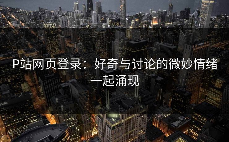 P站网页登录：好奇与讨论的微妙情绪一起涌现