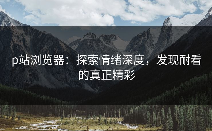 p站浏览器：探索情绪深度，发现耐看的真正精彩