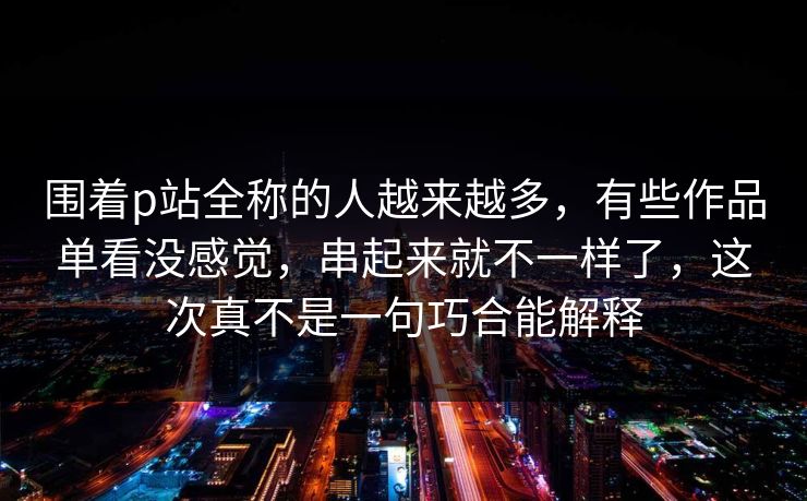围着p站全称的人越来越多,有些作品单看没感觉,串起来就不一样了,这次真不是一句巧合能解释 围着p站全称的人越来越多,有些作品单看没感觉,串起来就不一样了,这次真不是一句巧合能解释