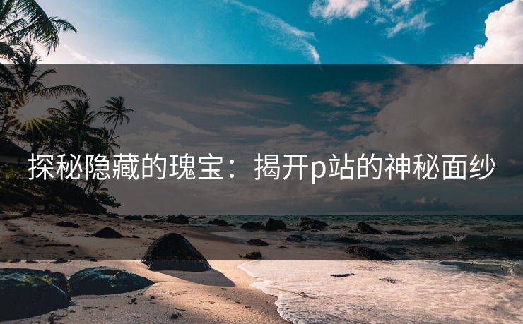 探秘隐藏的瑰宝:揭开p站的神秘面纱 探秘隐藏的瑰宝:揭开p站的神秘面纱
