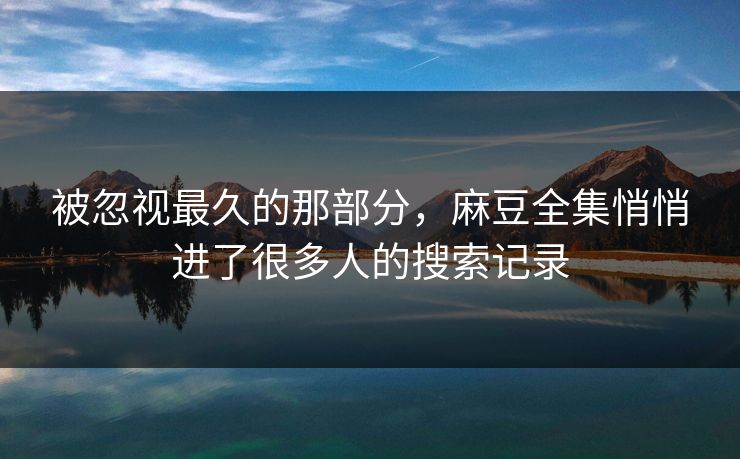 被忽视最久的那部分,麻豆全集悄悄进了很多人的搜索记录 被忽视最久的那部分,麻豆全集悄悄进了很多人的搜索记录
