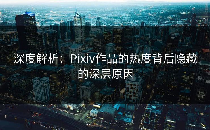深度解析:Pixiv作品的热度背后隐藏的深层原因 深度解析:Pixiv作品的热度背后隐藏的深层原因
