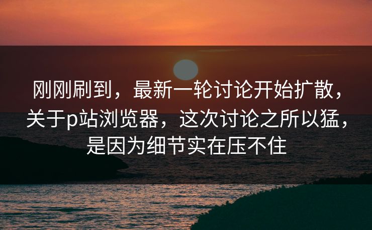 刚刚刷到,最新一轮讨论开始扩散,关于p站浏览器,这次讨论之所以猛,是因为细节实在压不住 刚刚刷到,最新一轮讨论开始扩散,关于p站浏览器,这次讨论之所以猛,是因为细节实在压不住