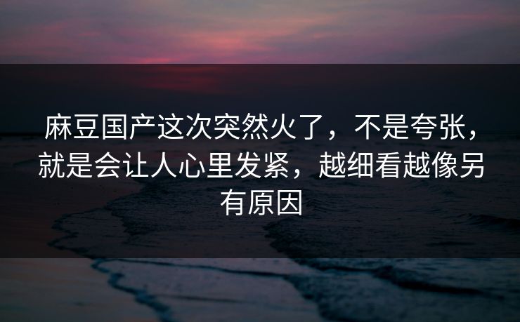 麻豆国产这次突然火了,不是夸张,就是会让人心里发紧,越细看越像另有原因 麻豆国产这次突然火了,不是夸张,就是会让人心里发紧,越细看越像另有原因