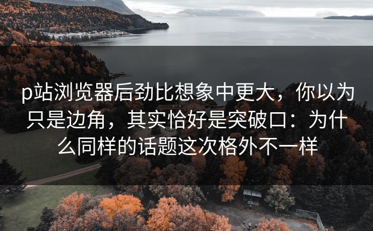 p站浏览器后劲比想象中更大,你以为只是边角,其实恰好是突破口:为什么同样的话题这次格外不一样 p站浏览器后劲比想象中更大,你以为只是边角,其实恰好是突破口:为什么同样的话题这次格外不一样