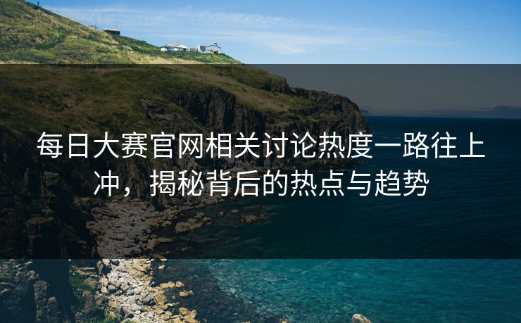 每日大赛官网相关讨论热度一路往上冲,揭秘背后的热点与趋势 每日大赛官网相关讨论热度一路往上冲,揭秘背后的热点与趋势