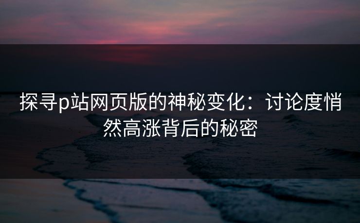 探寻p站网页版的神秘变化:讨论度悄然高涨背后的秘密 探寻p站网页版的神秘变化:讨论度悄然高涨背后的秘密