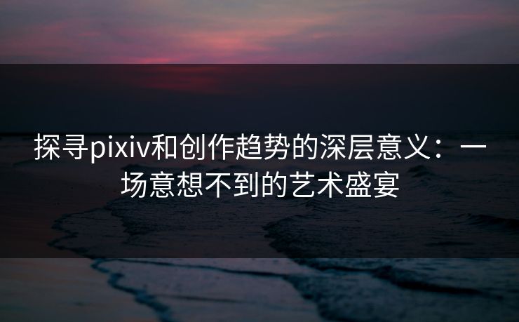 探寻pixiv和创作趋势的深层意义:一场意想不到的艺术盛宴 探寻pixiv和创作趋势的深层意义:一场意想不到的艺术盛宴